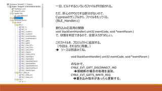 一旦、ビルドするといろいろファイルが付加される。
ただ、肝心のやりとりする部分がないので、
Cypressのサンプルから、ファイルをもってくる。
(BLE_Handler.c)
割り込み応答用の関数
void StackEventHandler( uint32 eventCode, void *eventParam )
で、状態を判定できるので、全部入りがうれしい。
このファイルを、プロジェクトに追加する。
（今回は、それなりに用意。）
 ソースは別途みてね。
void StackEventHandler( uint32 eventCode, void *eventParam )
のなかで、
CYBLE_EVT_GATT_DISCONNECT_IND
接続断の場合の処理を追加。
CYBLE_EVT_GATTS_WRITE_REQ:
書き込み指示があったら更新する。
 