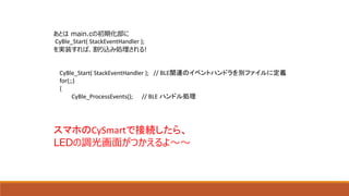 あとは main.cの初期化部に
CyBle_Start( StackEventHandler );
を実装すれば、割り込み処理される!
CyBle_Start( StackEventHandler ); // BLE関連のイベントハンドラを別ファイルに定義
for(;;)
{
CyBle_ProcessEvents(); // BLE ハンドル処理
スマホのCySmartで接続したら、
LEDの調光画面がつかえるよ～～
 