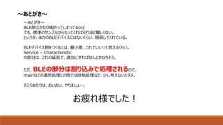 ～あとがき～
BLE部はかなり端折ってしまってるorz
でも、標準のサンプルからもってくればそれほど難しくない。
というか、ほかのBLEデバイスにはないくらい、隠蔽してくれている。
BLEデバイス側をつくるには、最小限、これでいいって思えるくらい。
Service – Characteristic
の部分は、これの延長で、適当にすればなんとかなりそう。
ただ、BLEの部分は割り込みで処理されるので、
mainなどの通常処理との間では排他処理など、少し考えないとダメ。
そこらあたりは、おいおい、やりましょー。
お疲れ様でした！
～あとがき～
 