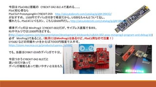 今回は PSoC4BLE搭載の CY8CKIT-042-BLE-Aで進める。。。
PSoC初心者なら
PSoC5LP PrototypingKit CY8CKIT-059 http://akizukidenshi.com/catalog/g/gM-09432/
がおすすめ。 1500円でデバッガ付きで格安だから。ＵＳＢもちゃんとついてるし。
慣れたら、PSoC4にいくもヨシ。 こちらは600円だし。http://akizukidenshi.com/catalog/g/gM-08446/
標準デバッガは MiniProg3 （CY8CKIT-002)だが、サイプレス直販で＄８９。
RSやマルツでは12000円ほどする。
(http://japan.cypress.com/documentation/development-kitsboards/cy8ckit-002-psoc-miniprog3-program-and-debug-kit)
必ず MiniProg3であること。（秋月にはMiniProg1はあるけど、PSoC1用なので注意！）
CY5682 などの同梱キットをかえば７０００円程度で入手可。
https://store.macnica.co.jp/products/cypress_cy5682
でも、当面はCY8KIT-059のデバッガで十分。
今回つかう CY8CKIT-042-BLEだと
高い分だけあって
デバッガ機能もあって使いやすいとはおもう。
 