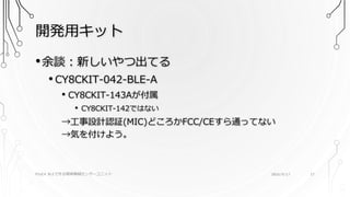 開発用キット
PSoC4 BLEで作る簡単無線センサーユニット 2016/9/17 17
•余談：新しいやつ出てる
• CY8CKIT-042-BLE-A
• CY8CKIT-143Aが付属
• CY8CKIT-142ではない
→工事設計認証(MIC)どころかFCC/CEすら通ってない
→気を付けよう。
 