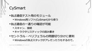 CySmart
PSoC4 BLEで作る簡単無線センサーユニット 2016/9/17 18
•BLE通信テスト用のモジュール
• Windows用ソフト(CySmart)から使う
•BLE通信の一通りの確認が可能
• スキャン、接続
• キャラクタリスティックの読み書き
•セントラル・ペリフェラルの問題切り分けに便利
• WindowsのBLEスタックがアレだったりもするので。
 