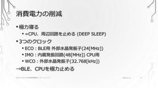 消費電力の削減
PSoC4 BLEで作る簡単無線センサーユニット 2016/9/17 27
•極力寝る
• =CPU、周辺回路を止める (DEEP SLEEP)
•3つのクロック
• ECO：BLE用 外部水晶発振子(24[MHz])
• IMO：内蔵発振回路(48[MHz]) CPU用
• WCO：外部水晶発振子(32.768[kHz])
→BLE、CPUを極力止める
 