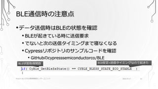 BLE通信時の注意点
PSoC4 BLEで作る簡単無線センサーユニット 2016/9/17 32
•データ送信時はBLEの状態を確認
• BLEが起きている時に送信要求
• でないと次の送信タイミングまで寝なくなる
• Cypressリポジトリのサンプルコードを確認
• GitHubのcypresssemiconductorco/BLE
BLE状態取得関数 ECO安定=送信タイミングなので起きた
 