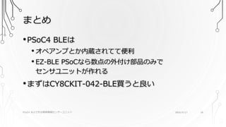 まとめ
PSoC4 BLEで作る簡単無線センサーユニット 2016/9/17 34
•PSoC4 BLEは
• オペアンプとか内蔵されてて便利
• EZ-BLE PSoCなら数点の外付け部品のみで
センサユニットが作れる
•まずはCY8CKIT-042-BLE買うと良い
 