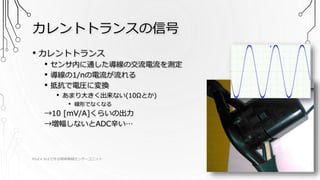 カレントトランスの信号
PSoC4 BLEで作る簡単無線センサーユニット 2016/9/17 8
• カレントトランス
• センサ内に通した導線の交流電流を測定
• 導線の1/nの電流が流れる
• 抵抗で電圧に変換
• あまり大きく出来ない(10Ωとか)
• 線形でなくなる
→10 [mV/A]くらいの出力
→増幅しないとADC辛い…
 