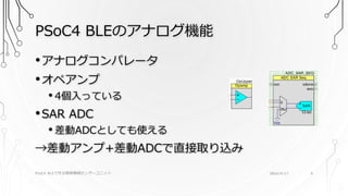 PSoC4 BLEのアナログ機能
PSoC4 BLEで作る簡単無線センサーユニット 2016/9/17 9
•アナログコンパレータ
•オペアンプ
• 4個入っている
•SAR ADC
• 差動ADCとしても使える
→差動アンプ+差動ADCで直接取り込み
 