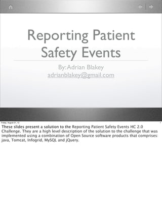 Reporting Patient
                          Safety Events
                               By: Adrian Blakey
                           adrianblakey@gmail.com




Friday, August 31, 12                                                                    1

These slides present a solution to the Reporting Patient Safety Events HC 2.0
Challenge. They are a high level description of the solution to the challenge that was
implemented using a combination of Open Source software products that comprises:
java, Tomcat, Infogrid, MySQL and jQuery.
 