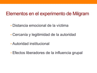 Elementos en el experimento de Milgram

  • Distancia emocional de la víctima

  • Cercanía y legitimidad de la autoridad

  • Autoridad institucional

  • Efectos liberadores de la influencia grupal
 