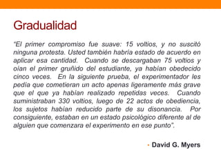 Gradualidad
“El primer compromiso fue suave: 15 voltios, y no suscitó
ninguna protesta. Usted también habría estado de acuerdo en
aplicar esa cantidad. Cuando se descargaban 75 voltios y
oían el primer gruñido del estudiante, ya habían obedecido
cinco veces. En la siguiente prueba, el experimentador les
pedía que cometieran un acto apenas ligeramente más grave
que el que ya habían realizado repetidas veces. Cuando
suministraban 330 voltios, luego de 22 actos de obediencia,
los sujetos habían reducido parte de su disonancia. Por
consiguiente, estaban en un estado psicológico diferente al de
alguien que comenzara el experimento en ese punto”.

                                            • David G. Myers
 