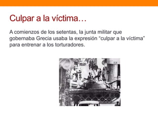 Culpar a la víctima…
A comienzos de los setentas, la junta militar que
gobernaba Grecia usaba la expresión “culpar a la víctima”
para entrenar a los torturadores.
 