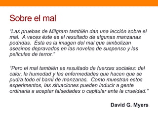 Sobre el mal
“Las pruebas de Milgram también dan una lección sobre el
mal. A veces éste es el resultado de algunas manzanas
podridas. Ésta es la imagen del mal que simbolizan
asesinos depravados en las novelas de suspenso y las
películas de terror.”

“Pero el mal también es resultado de fuerzas sociales: del
calor, la humedad y las enfermedades que hacen que se
pudra todo el barril de manzanas. Como muestran estos
experimentos, las situaciones pueden inducir a gente
ordinaria a aceptar falsedades o capitular ante la crueldad.”

                                            David G. Myers
 