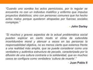 “Cuando uno sondea los actos perniciosos, por lo regular se
encuentra no con un individuo maléfico y enfermo que impulsa
proyectos diabólicos, sino con personas comunes que ha hecho
actos malos porque quedaron atrapadas por fuerzas sociales
complejas.”
                                               • John Darley


“Si muchos y graves aspectos de la actual problemática social
pueden explicar en cierto modo el clima de extendida
incertidumbre moral y atenuar a veces en las personas la
responsabilidad objetiva, no es menos cierto que estamos frente
a una realidad más amplia, que se puede considerar como una
verdadera y auténtica estructura de pecado, caracterizada por la
difusión de una cultura contraria a la solidaridad, que en muchos
casos se configura como verdadera „cultura de muerte‟.”
                                                    • Juan Pablo II
 
