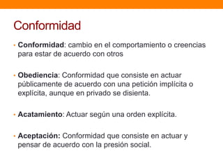 Conformidad
• Conformidad: cambio en el comportamiento o creencias
 para estar de acuerdo con otros

• Obediencia: Conformidad que consiste en actuar
 públicamente de acuerdo con una petición implícita o
 explícita, aunque en privado se disienta.

• Acatamiento: Actuar según una orden explícita.


• Aceptación: Conformidad que consiste en actuar y
 pensar de acuerdo con la presión social.
 