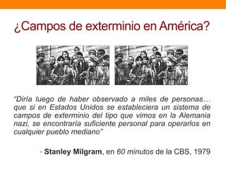 ¿Campos de exterminio en América?




“Diría luego de haber observado a miles de personas…
que si en Estados Unidos se estableciera un sistema de
campos de exterminio del tipo que vimos en la Alemania
nazi, se encontraría suficiente personal para operarlos en
cualquier pueblo mediano”

       • Stanley Milgram, en 60 minutos de la CBS, 1979
 