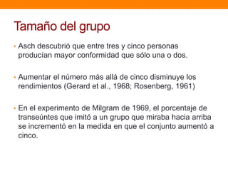 Tamaño del grupo
• Asch descubrió que entre tres y cinco personas
 producían mayor conformidad que sólo una o dos.

• Aumentar el número más allá de cinco disminuye los
 rendimientos (Gerard et al., 1968; Rosenberg, 1961)

• En el experimento de Milgram de 1969, el porcentaje de
 transeúntes que imitó a un grupo que miraba hacia arriba
 se incrementó en la medida en que el conjunto aumentó a
 cinco.
 