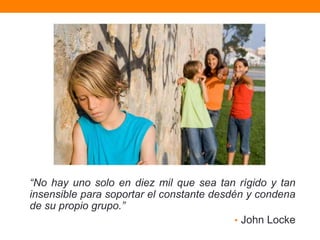 “No hay uno solo en diez mil que sea tan rígido y tan
insensible para soportar el constante desdén y condena
de su propio grupo.”
                                           • John Locke
 