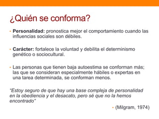 ¿Quién se conforma?
• Personalidad: pronostica mejor el comportamiento cuando las
 influencias sociales son débiles.

• Carácter: fortalece la voluntad y debilita el determinismo
 genético o sociocultural.

• Las personas que tienen baja autoestima se conforman más;
 las que se consideran especialmente hábiles o expertas en
 una tarea determinada, se conforman menos.

“Estoy seguro de que hay una base compleja de personalidad
en la obediencia y el desacato, pero sé que no la hemos
encontrado”
                                                • (Milgram, 1974)
 