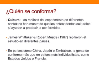 ¿Quién se conforma?
• Cultura: Las réplicas del experimento en diferentes
 contextos han mostrado que los antecedentes culturales
 sí ayudan a predecir la conformidad.

• James Whittaker & Robert Meade (1967) repitieron el
 estudio en diferentes países.

• En países como China, Japón o Zimbabwe, la gente se
 conforma más que en países más individualistas, como
 Estados Unidos o Francia.
 