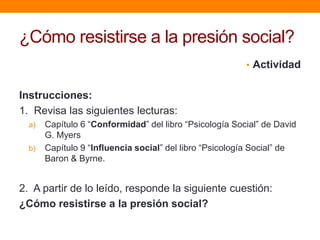 ¿Cómo resistirse a la presión social?
                                                         • Actividad


Instrucciones:
1. Revisa las siguientes lecturas:
  a)   Capítulo 6 “Conformidad” del libro “Psicología Social” de David
       G. Myers
  b)   Capítulo 9 “Influencia social” del libro “Psicología Social” de
       Baron & Byrne.


2. A partir de lo leído, responde la siguiente cuestión:
¿Cómo resistirse a la presión social?
 