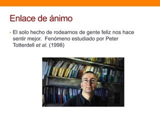 Enlace de ánimo
• El solo hecho de rodearnos de gente feliz nos hace
 sentir mejor. Fenómeno estudiado por Peter
 Totterdell et al. (1998)
 
