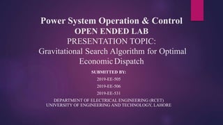 Power System Operation & Control
OPEN ENDED LAB
PRESENTATION TOPIC:
Gravitational Search Algorithm for Optimal
EconomicDispatch
SUBMITTED BY:
2019-EE-505
2019-EE-506
2019-EE-531
DEPARTMENT OF ELECTRICAL ENGINEERING (RCET)
UNIVERSITY OF ENGINEERING AND TECHNOLOGY, LAHORE
 
