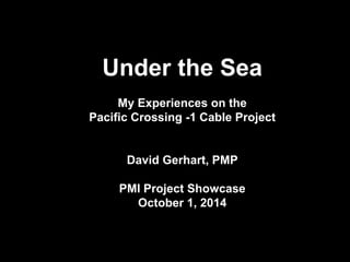 Under the Sea 
My Experiences on the 
Pacific Crossing -1 Cable Project 
David Gerhart, PMP 
PMI Project Showcase 
October 1, 2014  