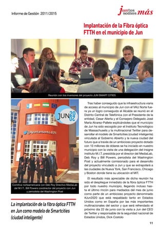 11
InformedeGestión 2011/2015
ImplantacióndelaFibraóptica
FTTHenelmunicipiodeJun
Tras haber conseguido que la infraestructura viaria
de acceso al municipio de Jun con el VAU Norte fue-
ra ya un logro conseguido el Alcalde se reunió en el
Distrito Central de Telefónica con el Presidente de la
entidad, Cesar Alierta y el Consejero Delegado José
María Alvarez-Pallete explicándoles que el municipio
de Jun ha sido escogido por el Instituto Tecnológico
de Massachusets y la multinacional Twitter para de-
sarrollar el modelo de Smartcities (ciudad inteligente)
vinculada al Gobierno Abierto y la nueva ciudad del
futuro que a través de un ambicioso proyecto dotado
con 10 millones de dólares se ha iniciado en nuestro
municipio con la visita de una delegación del insigne
instituto M.I.T. presidida por el director del MediaLab,
Deb Roy y Bill Powers, periodista del Washington
Post y actualmente comisionado para el desarrollo
del proyecto vinculado a Jun y que se extrapolará a
las ciudades de Nueva York, San Francisco, Chicago
y Boston donde tiene su ubicación el MIT.
El resultado más apreciable de dicha reunión ha
sido el despliegue inmediato de la fibra óptica FTTH
por todo nuestro municipio, llegando incluso has-
ta el último rincón para mediados del mes de junio
como parte de un ambicioso proyecto denominado
#Jun2020 que está respaldado tanto en Estados
Unidos como en España por las más importantes
multinacionales del sector y que será refrendado el
próximo día 22 de junio con la visita a Jun del CEO
de Twitter y responsable de la seguridad nacional de
Estados Unidos, Dick Costolo
LaimplantacióndelafibraópticaFTTH
enJuncomomodelodeSmartcities
(ciudadinteligente)
Comitiva norteamericana con Deb Roy Directivo MediaLab
del M.I.T., Bill Powers coodirector del proyecto con Jun
y periodista del Washington Post
Reunión con los inversores del proyecto JUN SMART CITIES
 