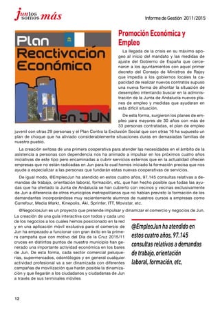 12
InformedeGestión 2011/2015
PromociónEconómicay
Empleo
La llegada de la crisis en su máximo apo-
geo al inicio del mandato y las medidas de
ajuste del Gobierno de España que cerce-
naron a los ayuntamientos con aquel primer
decreto del Consejo de Ministros de Rajoy
que impedía a los gobiernos locales la ca-
pacidad de realizar nuevos contratos supuso
una nueva forma de afrontar la situación de
desempleo intentando buscar en la adminis-
tración de la Junta de Andalucía nuevos pla-
nes de empleo y medidas que ayudaran en
esta difícil situación.
De esta forma, surgieron los planes de em-
pleo para mayores de 30 años con más de
33 personas contratadas, el plan de empleo
juvenil con otras 29 personas y el Plan Contra la Exclusión Social que con otras 16 ha supuesto un
plan de choque que ha aliviado considerablemente situaciones duras en demasiadas familias de
nuestro pueblo.
La creación exitosa de una primera cooperativa para atender las necesidades en el ámbito de la
asistencia a personas con dependencia nos ha animado a impulsar en los próximos cuatro años
iniciativas de este tipo pero encaminadas a cubrir servicios externos que en la actualidad ofrecen
empresas que no están radicadas en Jun para lo cual hemos iniciado la formación precisa que nos
ayude a especializar a las personas que fundarán estas nuevas cooperativas de servicios.
De igual modo, @EmpleoJun ha atendido en estos cuatro años, 97.145 consultas relativas a de-
mandas de trabajo, orientación laboral, formación, etc, que han hecho posible que todas las ayu-
das que ha ofertado la Junta de Andalucía se han cubierto con vecinos y vecinas exclusivamente
de Jun a diferencia de otros municipios metropolitanos que no habían previsto la formación de los
demandantes incorporándose muy recientemente alumnos de nuestros cursos a empresas como
Carrefour, Media Markt, Kinepolis, Aki, Sprinter, ITT, Movistar, etc.
@NegociosJun es un proyecto que pretende impulsar y dinamizar el comercio y negocios de Jun.
La creación de una guía interactiva con todos y cada uno
de los negocios a los cuales hemos posicionado en la red
y en una aplicación móvil exclusiva para el comercio de
Jun ha empezado a funcionar con gran éxito en la prime-
ra campaña que con motivo del Día de la Cruz 2015/11
cruces en distintos puntos de nuestro municipio han ge-
nerado una importante actividad económica en los bares
de Jun. De esta forma, cada sector comercial peluque-
rías, supermercados, odontólogos y en general cualquier
actividad profesional va a ser dinamizada con diferentes
campañas de movilización que harán posible la dinamiza-
ción y que llegarán a los ciudadanos y ciudadanas de Jun
a través de sus terminales móviles
@EmpleoJunhaatendidoen
estoscuatroaños,97.145
consultasrelativasademandas
detrabajo,orientación
laboral,formación,etc,
 