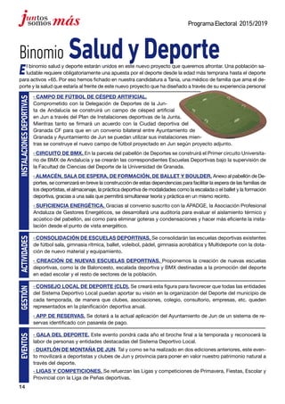 14
ProgramaElectoral 2015/2019
Binomio SaludyDeporte
El binomio salud y deporte estarán unidos en este nuevo proyecto que queremos afrontar. Una población sa-
ludable requiere obligatoriamente una apuesta por el deporte desde la edad más temprana hasta el deporte
para activos +65. Por eso hemos fichado en nuestra candidatura a Tania, una médico de familia que ama el de-
porte y la salud que estaría al frente de este nuevo proyecto que ha diseñado a través de su experiencia personal
· CAMPO DE FÚTBOL DE CÉSPED ARTIFICIAL.
Comprometido con la Delegación de Deportes de la Jun-
ta de Andalucía se construirá un campo de césped artificial
en Jun a través del Plan de Instalaciones deportivas de la Junta.
Mientras tanto se firmará un acuerdo con la Ciudad deportiva del
Granada CF para que en un convenio bilateral entre Ayuntamiento de
Granada y Ayuntamiento de Jun se puedan utilizar sus instalaciones mien-
tras se construye el nuevo campo de fútbol proyectado en Jun según proyecto adjunto.
· CIRCUITO DE BMX. En la parcela del pabellón de Deportes se construirá el Primer circuito Universita-
rio de BMX de Andalucía y se crearán las correspondientes Escuelas Deportivas bajo la supervisión de
la Facultad de Ciencias del Deporte de la Universidad de Granada.
· ALMACÉN, SALA DE ESPERA, DE FORMACIÓN, DE BALLET Y BOULDER. Anexo al pabellón de De-
portes, se comenzará en breve la construcción de estas dependencias para facilitar la espera de las familias de
los deportistas, el almacenaje, la práctica deportiva de modalidades como la escalada o el ballet y la formación
deportiva, gracias a una sala que permitirá simultanear teoría y práctica en un mismo recinto.
· SUFICIENCIA ENERGÉTICA. Gracias al convenio suscrito con la APADGE, la Asociación Profesional
Andaluza de Gestores Energéticos, se desarrollará una auditoría para evaluar el aislamiento térmico y
acústico del pabellón, así como para eliminar goteras y condensaciones y hacer más eficiente la insta-
lación desde el punto de vista energético.
· CONSOLIDACIÓN DE ESCUELAS DEPORTIVAS. Se consolidarán las escuelas deportivas existentes
de fútbol sala, gimnasia rítmica, ballet, voleibol, pádel, gimnasia acrobática y Multideporte con la dota-
ción de nuevo material y equipamiento.
· CREACIÓN DE NUEVAS ESCUELAS DEPORTIVAS. Proponemos la creación de nuevas escuelas
deportivas, como la de Baloncesto, escalada deportiva y BMX destinadas a la promoción del deporte
en edad escolar y el resto de sectores de la población.
· CONSEJO LOCAL DE DEPORTE (CLD). Se creará esta figura para favorecer que todas las entidades
del Sistema Deportivo Local puedan aportar su visión en la organización del Deporte del municipio de
cada temporada, de manera que clubes, asociaciones, colegio, consultorio, empresas, etc. queden
representados en la planificación deportiva anual.
· APP DE RESERVAS. Se dotará a la actual aplicación del Ayuntamiento de Jun de un sistema de re-
servas identificado con pasarela de pago.
· GALA DEL DEPORTE. Este evento pondrá cada año el broche final a la temporada y reconocerá la
labor de personas y entidades destacadas del Sistema Deportivo Local.
· DUATLÓN DE MONTAÑA DE JUN. Tal y como se ha realizado en dos ediciones anteriores, este even-
to movilizará a deportistas y clubes de Jun y provincia para poner en valor nuestro patrimonio natural a
través del deporte.
· LIGAS Y COMPETICIONES. Se refuerzan las Ligas y competiciones de Primavera, Fiestas, Escolar y
Provincial con la Liga de Peñas deportivas.
INSTALACIONESDEPORTIVASactividadesgestiónEVENTOS
 