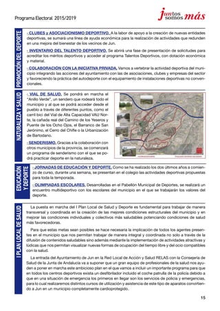 15
ProgramaElectoral 2015/2019
· CLUBES y ASOCIACIONISMO DEPORTIVO. A la labor de apoyo a la creación de nuevas entidades
deportivas, se sumará una línea de ayuda económica para la realización de actividades que redunden
en una mejora del bienestar de los vecinos de Jun.
· INVENTARIO DEL TALENTO DEPORTIVO. Se abrirá una fase de presentación de solicitudes para
acreditar los méritos deportivos y acceder al programa Talentos Deportivos, con dotación económica
y material.
· COLABORACIÓN CON LA INICIATIVA PRIVADA. Vamos a vertebrar la actividad deportiva del muni-
cipio integrando las acciones del ayuntamiento con las de asociaciones, clubes y empresas del sector
y favoreciendo la práctica del autodeporte con el equipamiento de instalaciones deportivas no conven-
cionales.
· VIAL DE SALUD. Se pondrá en marcha el
“Anillo Verde”, un sendero que rodeará todo el
municipio y al que se podrá acceder desde el
pueblo a través de diferentes puntos, como el
carril bici del Vial de Alta Capacidad VAU Nor-
te, la cañada real del Camino de los Yeseros y
Puente de los Ocho Ojos, el Barranco de San
Jerónimo, el Cerro del Chifle o la Urbanización
de Bartodano.
· SENDERISMO. Gracias a la colaboración con
otros municipios de la provincia, se comenzará
un programa de senderismo con el que se po-
drá practicar deporte en la naturaleza.
PROMOCIÓNDELDEPORTENATURALEZAYSALUDEDUCACIÓN
YDEPORTE
IPLANLOCALDESALUD
La puesta en marcha del I Plan Local de Salud y Deporte es fundamental para trabajar de manera
transversal y coordinada en la creación de las mejores condiciones estructurales del municipio y en
mejorar las condiciones individuales y colectivos más saludables potenciando condiciones de salud
más favorecedoras.
Para que estas metas sean posibles se hace necesaria la implicación de todos los agentes presen-
tes en el municipio que nos permitan trabajar de manera integral y coordinada no solo a través de la
difusión de contenidos saludables sino además mediante la implementación de actividades atractivas y
lúdicas que nos permitan visualizar nuevas formas de ocupación del tiempo libre y del ocio compatibles
con la salud.
La entrada del Ayuntamiento de Jun en la Red Local de Acción y Salud RELAS con la Consejería de
Salud de la Junta de Andalucía va a suponer que un gran equipo de profesionales de la salud nos ayu-
den a poner en marcha este ambicioso plan en el que vamos a incluir un importante programa para que
en todos los centros deportivos exista un desfibrilador incluido el coche patrulla de la policía debido a
que en una situación de emergencia los primeros en llegar son los servicios de policía y emergencias,
para lo cual realizaremos distintos cursos de utilización y asistencia de este tipo de aparatos convirtien-
do a Jun en un municipio completamente cardioprotegido.
· JORNADAS DE EDUCACIÓN Y DEPORTE. Como se ha realizado los dos últimos años a comien-
zo de curso, durante una semana, se presentan en el colegio las actividades deportivas propuestas
para toda la temporada.
· OLIMPIADAS ESCOLARES. Desarrolladas en el Pabellón Municipal de Deportes, se realizará un
encuentro multideportivo con los escolares del municipio en el que se trabajarán los valores del
deporte.
 
