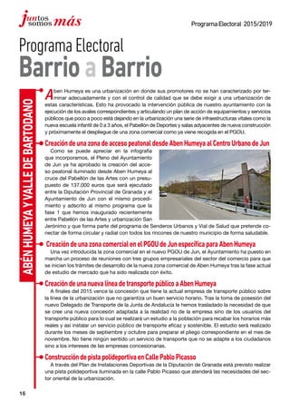 16
ProgramaElectoral 2015/2019
AbénHumeyayValledeBartodano
ProgramaElectoral
BarrioaBarrio
Aben Humeya es una urbanización en donde sus promotores no se han caracterizado por ter-
minar adecuadamente y con el control de calidad que se debe exigir a una urbanización de
estas características. Esto ha provocado la intervención pública de nuestro ayuntamiento con la
ejecución de los avales correspondientes y articulando un plan de acción de equipamientos y servicios
públicos que poco a poco está dejando en la urbanización una serie de infraestructuras vitales como la
nueva escuela infantil de 0 a 3 años, el Pabellón de Deportes y salas adyacentes de nueva construcción
y próximamente el despliegue de una zona comercial como ya viene recogida en el PGOU.
CreacióndeunazonadeaccesopeatonaldesdeAbenHumeyaalCentroUrbanodeJun
Como se puede apreciar en la infografía
que incorporamos, el Pleno del Ayuntamiento
de Jun ya ha aprobado la creación del acce-
so peatonal iluminado desde Aben Humeya al
cruce del Pabellón de las Artes con un presu-
puesto de 137.000 euros que será ejecutado
entre la Diputación Provincial de Granada y el
Ayuntamiento de Jun con el mismo procedi-
miento y adscrito al mismo programa que la
fase 1 que hemos inaugurado recientemente
entre Pabellón de las Artes y urbanización San
Jerónimo y que forma parte del programa de Senderos Urbanos y Vial de Salud que pretende co-
nectar de forma circular y radial con todos los rincones de nuestro municipio de forma saludable.
CreacióndeunazonacomercialenelPGOUdeJunespecíficaparaAbenHumeya
Una vez introducida la zona comercial en el nuevo PGOU de Jun, el Ayuntamiento ha puesto en
marcha un proceso de reuniones con tres grupos empresariales del sector del comercio para que
se inicien los trámites de desarrollo de la nueva zona comercial de Aben Humeya tras la fase actual
de estudio de mercado que ha sido realizada con éxito.
CreacióndeunanuevalíneadetransportepúblicoaAbenHumeya
A finales del 2015 vence la concesión que tiene la actual empresa de transporte público sobre
la línea de la urbanización que no garantiza un buen servicio horario. Tras la toma de posesión del
nuevo Delegado de Transporte de la Junta de Andalucía le hemos trasladado la necesidad de que
se cree una nueva concesión adaptada a la realidad no de la empresa sino de los usuarios del
transporte público para lo cual se realizará un estudio a la población para recabar los horarios más
reales y así instalar un servicio público de transporte eficaz y sostenible. El estudio será realizado
durante los meses de septiembre y octubre para preparar el pliego correspondiente en el mes de
noviembre. No tiene ningún sentido un servicio de transporte que no se adapte a los ciudadanos
sino a los intereses de las empresas concesionarias.
ConstruccióndepistapolideportivaenCallePabloPicasso
A través del Plan de Instalaciones Deportivas de la Diputación de Granada está previsto realizar
una pista polideportiva iluminada en la calle Pablo Picasso que atenderá las necesidades del sec-
tor oriental de la urbanización.
 