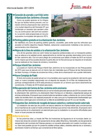 19
InformedeGestión 2011/2015
Conexióndeaceradoycarrilbicientre
UrbanizaciónSanJerónimoyGranada
Como se puede apreciar en la infogra-
fía que se facilita hemos previsto una co-
nexión entre la urbanización San Jerónimo
y la ciudad deportiva del Granada CF que
contempla un acerado tipo sendero urba-
no y la continuación del carril bici existen-
te. La acción está programada en los pre-
supuestos municipales del ejercicio 2015.
ParkingpúblicogratuitoenlaurbanizaciónSanJerónimo
Se habilitará una zona de parking público gratuito, accesible, para evitar que los vehículos que
acceden al Centro deportivo Spazio Reebok, estacionen ocasionando molestias a los vecinos, y
sancionando a los infractores.
MejoradelalíneadeautobúsalaurbanizaciónSanJerónimo
Uno de los grandes retos es cubrir todos los espacios poblacionales con un transporte público
que se adecue a la realidad social, especialmente en donde hay grandes desniveles como ocurre
en San Jerónimo alto. Con el nuevo pliego de condiciones que saldrá a finales de 2015 se incluirá
como mejora que el bus pueda alcanzar la parte alta con la frecuencia que se requiera en el estudio
que se realizará en los meses de octubre y noviembre.
ParqueInfantilSanJerónimo
La puesta en marcha del Parque Infantil San Jerónimo se ha incorporado en los Presupuestos
de 2015 para que se ejecute con el mismo tipo de materiales que el Parque de las Generaciones
de Aben Humeya. A finales de octubre los niños y niñas de la urbanización van a poder disfrutarlo.
NuevoComplejodePadel
El éxito de la pista de padel actual con innumerables usos supone la ampliación del recinto para
crear un nuevo complejo relacionado con el deporte de raqueta. En el Plan de Instalaciones De-
portivas correspondiente a 2016 está prevista su inclusión en un terreno que reúne claramente las
condiciones. A finales de 2016 estará ejecutado.
RecuperacióndelCaminodeSanJerónimoentreencinares
Dentro del Plan General de Senderos de Jun se ha incluido para este ejercicio de 2015 la conexión entre
la urbanización San Jerónimo y la urbanización Aben Humeya en un fabuloso y espectacular parque de
encinas centenarias. El proyecto que conecta todos los senderos rurales y urbanos de Jun como si fueran
radios de bicicleta tiene una especial proyección en esta zona por la impresionante biodiversidad que
caracteriza a este lugar poco conocido por su falta de accesibilidad que por fin va a ser resuelta.
EcopuntosSanJerónimoderecogidadebasuraselectivaycontenerizaciónsoterrada
La instalación de este tipo de puntos de basura selectiva es imprescindible para concienciarnos
de la importancia de cuidar el medio ambiente al tiempo que somos mas eficientes. El proyecto de 6
nuevos puntos en la urbanización es esencial para que la ciudadanía no encuentre dificultades para
hacer un buen proceso de reciclado.
urbanizacións.Jerónimobarrios
BarriodelaIsla
En los próximos días y a través del Plan de Inversiones de Aguasvira en el municipio darán co-
mienzo las obras de conexión del saneamiento de las calles Alhambra y Generalife a la red general de
saneamiento del municipio de Pulianas gracias a un acuerdo alcanzado con nuestro municipio veci-
no. Esto hará posible que por fin podamos asfaltar ambas calles y dotarlas además de un acerado y
alumbrado moderno al tiempo que conectamos la fibra óptica.
 