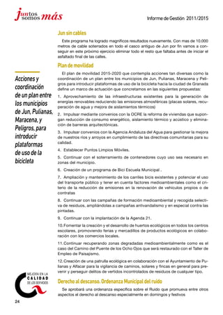 24
InformedeGestión 2011/2015
Junsincables
Este programa ha logrado magníficos resultados nuevamente. Con mas de 10.000
metros de cable soterrados en todo el casco antiguo de Jun por fin vamos a con-
seguir en este próximo ejercicio eliminar todo el resto que faltaba antes de iniciar el
asfaltado final de las calles.
Plandemovilidad
El plan de movilidad 2015-2020 que contempla acciones tan diversas como la
coordinación de un plan entre los municipios de Jun, Pulianas, Maracena y Peli-
gros para introducir plataformas de uso de la bicicleta hacia la ciudad de Granada
define un marco de actuación que concretamos en las siguientes propuestas:
1.	 Aprovechamiento de las infraestructuras existentes para la generación de
energías renovables reduciendo las emisiones atmosféricas (placas solares, recu-
peración de agua y mejora de aislamientos térmicos)
2.	 Impulsar mediante convenios con la OCRE la reforma de viviendas que supon-
gan reducción de consumo energético, aislamiento térmico y acústico y elimina-
ción de barreras arquitectónicas.
3.	 Impulsar convenios con la Agencia Andaluza del Agua para gestionar la mejora
de nuestros ríos y arroyos en cumplimiento de las directivas comunitarias para su
calidad.
4.	 Establecer Puntos Limpios Móviles.
5.	 Continuar con el soterramiento de contenedores cuyo uso sea necesario en
zonas del municipio.
6.	 Creación de un programa de Bici Escuela Municipal .
7.	 Ampliación y mantenimiento de los carriles bicis existentes y potenciar el uso
del transporte público y tener en cuenta factores medioambientales como el cri-
terio de la reducción de emisiones en la renovación de vehículos propios o de
contratas
8.	 Continuar con las campañas de formación medioambiental y recogida selecti-
va de residuos, ampliándolas a campañas antivandalismo y en especial contra las
pintadas.
9.	 Continuar con la implantación de la Agenda 21.
10.	Fomentar la creación y el desarrollo de huertos ecológicos en todos los centros
escolares, promoviendo ferias y mercadillos de productos ecológicos en colabo-
ración con los comercios locales.
11.	Continuar recuperando zonas degradadas medioambientalmente como es el
caso del Camino del Puente de los Ocho Ojos que será restaurado con el Taller de
Empleo de Paisajismo.
12.	Creación de una patrulla ecológica en colaboración con el Ayuntamiento de Pu-
lianas y Alfacar para la vigilancia de caminos, solares y fincas en general para pre-
venir y perseguir delitos de vertidos incontrolados de residuos de cualquier tipo.
Derechoaldescanso.OrdenanzaMunicipaldelruido
Se aprobará una ordenanza específica sobre el Ruido que promueva entre otros
aspectos el derecho al descanso especialmente en domingos y festivos
Accionesy
coordinación
deunplanentre
losmunicipios
deJun,Pulianas,
Maracena,y
Peligros,para
introducir
plataformas
deusodela
bicicleta
 