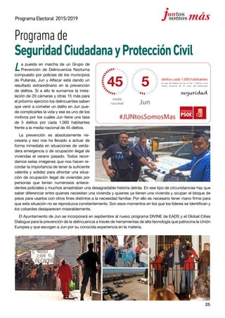 25
ProgramaElectoral 2015/2019
Programade
SeguridadCiudadanayProtecciónCivil
La puesta en marcha de un Grupo de
Prevención de Delincuencia Nocturna
compuesto por policías de los municipios
de Pulianas, Jun y Alfacar está dando un
resultado extraordinario en la prevención
de delitos. Si a ello le sumamos la insta-
lación de 20 cámaras y otras 15 más para
el próximo ejercicio los delincuentes saben
que venir a cometer un delito en Jun pue-
de complicarles la vida y ese es uno de los
motivos por los cuales Jun tiene una tasa
de 5 delitos por cada 1.000 habitantes
frente a la media nacional de 45 delitos.
La prevención es absolutamente ne-
cesaria y eso nos ha llevado a actuar de
forma inmediata en situaciones de verda-
dera emergencia o de ocupación ilegal de
viviendas el verano pasado. Todos recor-
damos estas imágenes que nos hacen re-
cordar la importancia de tener la suficiente
valentía y solidez para afrontar una situa-
ción de ocupación ilegal de viviendas por
personas que tenían numerosos antece-
dentes policiales y muchos arrastraban una desagradable historia detrás. En ese tipo de circunstancias hay que
saber diferenciar entre quienes necesitan una vivienda y quienes ya tienen una vivienda y ocupan el bloque de
pisos para usarlos con otros fines distintos a la necesidad familiar. Por ello es necesario tener mano firme para
que esta situación no se reproduzca constantemente. Son esos momentos en los que los líderes se identifican y
los cobardes desaparecen miserablemente.
El Ayuntamiento de Jun se incorporará en septiembre al nuevo programa DIVINE de EADS y el Global Cities
Dialogue para la prevención de la delincuencia a través de herramientas de alta tecnología que patrocina la Unión
Europea y que escogen a Jun por su conocida experiencia en la materia.
 