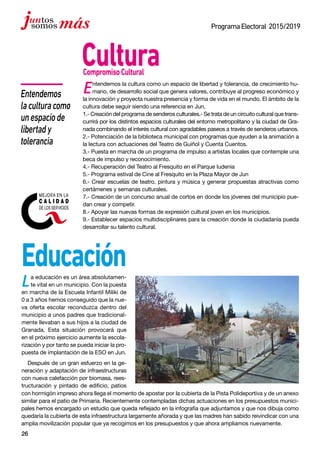 26
ProgramaElectoral 2015/2019
Entendemos la cultura como un espacio de libertad y tolerancia, de crecimiento hu-
mano, de desarrollo social que genera valores, contribuye al progreso económico y
la innovación y proyecta nuestra presencia y forma de vida en el mundo. El ámbito de la
cultura debe seguir siendo una referencia en Jun.
1.- Creación del programa de senderos culturales.- Se trata de un circuito cultural que trans-
currirá por los distintos espacios culturales del entorno metropolitano y la ciudad de Gra-
nada combinando el interés cultural con agradables paseos a través de senderos urbanos.
2.- Potenciación de la biblioteca municipal con programas que ayuden a la animación a
la lectura con actuaciones del Teatro de Guiñol y Cuenta Cuentos.
3.- Puesta en marcha de un programa de impulso a artistas locales que contemple una
beca de impulso y reconocimiento.
4.- Recuperación del Teatro al Fresquito en el Parque Iudenia
5.- Programa estival de Cine al Fresquito en la Plaza Mayor de Jun
6.- Crear escuelas de teatro, pintura y música y generar propuestas atractivas como
certámenes y semanas culturales.
7.- Creación de un concurso anual de cortos en donde los jóvenes del municipio pue-
dan crear y competir.
8.- Apoyar las nuevas formas de expresión cultural joven en los municipios.
9.- Establecer espacios multidisciplinares para la creación donde la ciudadanía pueda
desarrollar su talento cultural.
CompromisoCultural
La educación es un área absolutamen-
te vital en un municipio. Con la puesta
en marcha de la Escuela Infantil Miliki de
0 a 3 años hemos conseguido que la nue-
va oferta escolar reconduzca dentro del
municipio a unos padres que tradicional-
mente llevaban a sus hijos a la ciudad de
Granada. Esta situación provocará que
en el próximo ejercicio aumente la escola-
rización y por tanto se pueda iniciar la pro-
puesta de implantación de la ESO en Jun.
Después de un gran esfuerzo en la ge-
neración y adaptación de infraestructuras
con nueva calefacción por biomasa, rees-
tructuración y pintado de edificio, patios
Cultura
Educación
Entendemos
laculturacomo
unespaciode
libertady
tolerancia
con hormigón impreso ahora llega el momento de apostar por la cubierta de la Pista Polideportiva y de un anexo
similar para el patio de Primaria. Recientemente contempladas dichas actuaciones en los presupuestos munici-
pales hemos encargado un estudio que queda reflejado en la infografía que adjuntamos y que nos dibuja como
quedaría la cubierta de esta infraestructura largamente añorada y que las madres han sabido reivindicar con una
amplia movilización popular que ya recogimos en los presupuestos y que ahora ampliamos nuevamente.
 