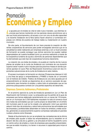 27
ProgramaElectoral 2015/2019
La apuesta por el empleo es vital en este nuevo mandato. Las distintas re-
uniones que hemos mantenido con los sectores claves económicos van a
dar sus frutos próximamente y el acceso a Jun con una vía de alta capacidad
y la reciente instalación de la fibra óptica hacen atractivo a numerosas em-
presas con ofertas de puestos de trabajo reales su implantación en nuestro
municipio.
De otra parte, el Ayuntamiento de Jun tiene prevista la creación de dife-
rentes cooperativas de servicios para poder encargarles servicios que en la
actualidad se están realizando por empresas externas y con un buen proceso
de formación se puede conseguir que dichos servicios los puedan realizar
desempleados de nuestra localidad como ya venimos realizando a través de
la Cooperativa Iundenia de ayuda a domicilio de personas dependientes que
ha demostrado que este tipo de cooperativas funciona claramente.
La creación de una bolsa de empleo y la puesta en marcha de los nuevos
planes de empleo de la Junta de Andalucía con contratos de una duración
superior serán nuestro nuevo impulso para los próximos meses en donde que-
remos aprobar el nuevo Plan de Reactivación Económica Local con dos im-
portantes subvenciones de la Junta de Andalucía en esta materia.
El acceso municipal a la formación en idiomas (Titulaciones básicas b1-b2)
y una línea de apoyo a emprendedores y PYMES a través de un concierto
con el Instituto de Crédito Público de Andalucía es una clara apuesta por el
emprendimiento en donde ya disponemos de un servicio avanzado de ase-
soramiento para fomentar el empleo y sobre todo el autoempleo que en los
próximos presupuestos contará con una partida específica de desarrollo.
Empresas,Comercio,AutónomosyProfesionales
En el próximo ejercicio la Junta de Andalucía aprobará en Jun un Plan de
Reactivación del Comercio Local. La propuesta que ha partido de la guía de
empresas que hemos elaborado recientemente con un censo de 119 empre-
sas en un municipio de 3.728 habitantes impulsará no solo el comercio local
sino todas las actividades que por cuenta propia se desarrollen en el ámbito
del municipio para lo cual se ha creado una aplicación móvil que permitirá
adquirir todo tipo de productos y sobre todo promocionar las actividades que
las empresas y profesionales desarrollan en todos los ámbitos y redes socia-
les, generando un posicionamiento superior a empresas radicadas en grandes
nucleos urbanos como Granada.
Desde el Ayuntamiento de Jun se ampliarán las competencias de la oficina
de empleo para ayudar a todos los emprendedores que lo necesiten en el
devenir del día a día de su gestión y se articulará el Centro Guadalinfo como
un centro activo de empleo y vivero de empresas para aquellos emprendedo-
res que se están iniciando y no tienen ni recursos ni capacidad para iniciar el
camino.
Promoción
EconómicayEmpleo
 