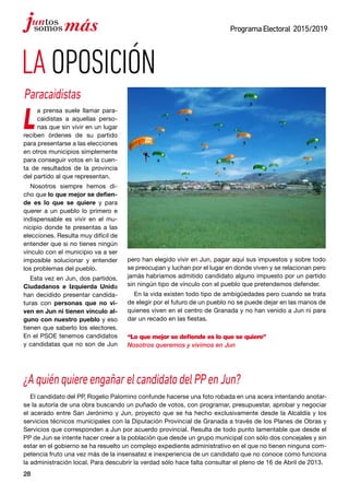 28
ProgramaElectoral 2015/2019
LAOPOSICIÓN
¿AquiénquiereengañarelcandidatodelPPenJun?
El candidato del PP, Rogelio Palomino confunde hacerse una foto robada en una acera intentando anotar-
se la autoría de una obra buscando un puñado de votos, con programar, presupuestar, aprobar y negociar
el acerado entre San Jerónimo y Jun, proyecto que se ha hecho exclusivamente desde la Alcaldía y los
servicios técnicos municipales con la Diputación Provincial de Granada a través de los Planes de Obras y
Servicios que corresponden a Jun por acuerdo provincial. Resulta de todo punto lamentable que desde el
PP de Jun se intente hacer creer a la población que desde un grupo municipal con sólo dos concejales y sin
estar en el gobierno se ha resuelto un complejo expediente administrativo en el que no tienen ninguna com-
petencia fruto una vez más de la insensatez e inexperiencia de un candidato que no conoce como funciona
la administración local. Para descubrir la verdad sólo hace falta consultar el pleno de 16 de Abril de 2013.
L
a prensa suele llamar para-
caidistas a aquellas perso-
nas que sin vivir en un lugar
reciben órdenes de su partido
para presentarse a las elecciones
en otros municipios simplemente
para conseguir votos en la cuen-
ta de resultados de la provincia
del partido al que representan.
Nosotros siempre hemos di-
cho que lo que mejor se defien-
de es lo que se quiere y para
querer a un pueblo lo primero e
indispensable es vivir en el mu-
nicipio donde te presentas a las
elecciones. Resulta muy difícil de
entender que si no tienes ningún
vínculo con el municipio va a ser
imposible solucionar y entender
los problemas del pueblo.
Esta vez en Jun, dos partidos,
Ciudadanos e Izquierda Unida
han decidido presentar candida-
turas con personas que no vi-
ven en Jun ni tienen vínculo al-
guno con nuestro pueblo y eso
tienen que saberlo los electores.
En el PSOE tenemos candidatos
y candidatas que no son de Jun
pero han elegido vivir en Jun, pagar aquí sus impuestos y sobre todo
se preocupan y luchan por el lugar en donde viven y se relacionan pero
jamás habríamos admitido candidato alguno impuesto por un partido
sin ningún tipo de vínculo con el pueblo que pretendemos defender.
En la vida existen todo tipo de ambigüedades pero cuando se trata
de elegir por el futuro de un pueblo no se puede dejar en las manos de
quienes viven en el centro de Granada y no han venido a Jun ni para
dar un recado en las fiestas.
“Lo que mejor se defiende es lo que se quiere”
Nosotros queremos y vivimos en Jun
Paracaidistas
 