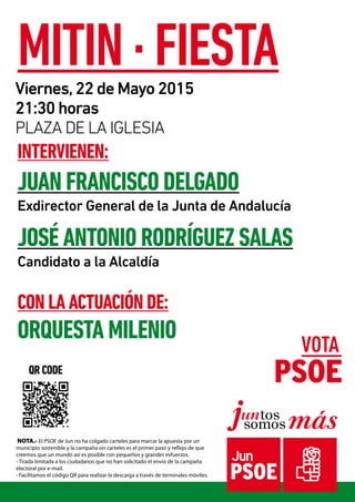 NOTA.- El PSOE de Jun no ha colgado carteles para marcar la apuesta por un
municipio sostenible y la campaña sin carteles es el primer paso y reflejo de que
creemos que un mundo así es posible con pequeños y grandes esfuerzos.
- Tirada limitada a los ciudadanos que no han solicitado el envío de la campaña
electoral por e-mail.
- Facilitamos el código QR para realizar la descarga a través de terminales móviles.
intervienen:
JUAN FRANCISCO DELGADO
Exdirector General de la Junta de Andalucía
José Antonio Rodríguez Salas
Candidato a la Alcaldía
con la Actuación de:
orquesta milenio
MITIN · FIESTAViernes,22 de Mayo 2015
21:30 horas
PLaza de la iglesia
qr code
 