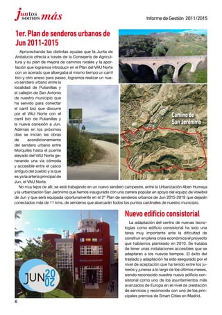 6
InformedeGestión 2011/2015
1er.Plandesenderosurbanosde
Jun2011-2015
Aprovechando las distintas ayudas que la Junta de
Andalucía ofrecía a través de la Consejería de Agricul-
tura y su plan de mejora de caminos rurales y la apor-
tación que logramos introducir en el Plan del VAU Norte
con un acerado que albergaba al mismo tiempo un carril
bici y otro anexo para paseo, logramos realizar un nue-
Nuevoedificioconsistorial
La adaptación del centro de nuevas tecno-
logías como edificio consistorial ha sido una
tarea muy importante ante la dificultad de
construir en plena crisis económica el proyecto
que habíamos planteado en 2010. Se trataba
de tener unas instalaciones accesibles que se
adaptaran a los nuevos tiempos. El éxito del
traslado y adaptación ha sido asegurado por el
nivel de aceptación que ha tenido entre los ju-
neros y juneras a lo largo de los últimos meses,
siendo reconocido nuestro nuevo edificio con-
sistorial como uno de los ayuntamientos más
avanzados de Europa en el nivel de prestación
de servicios y reconocido con uno de los prin-
cipales premios de Smart Cities en Madrid.
vo sendero urbano entre la
localidad de Pulianillas y
el callejón de San Antonio
de nuestro municipio que
ha servido para conectar
el carril bici que discurre
por el VAU Norte con el
carril bici de Pulianillas y
la nueva conexión a Jun.
Además en los próximos
días se inician las obras
de acondicionamiento
del sendero urbano entre
Morquiles hasta el puente
elevado del VAU Norte ge-
nerando una vía cómoda
y accesible entre el casco
antiguo del pueblo y la que
es ya la arteria principal de
Jun, el VAU Norte.
No muy lejos de allí, se está trabajando en un nuevo sendero campestre, entre la Urbanización Aben Humeya
y la urbanización San Jerónimo que hemos inaugurado con una carrera popular en apoyo del equipo de Voleibol
de Jun y que será equipada oportunamente en el 2º Plan de senderos urbanos de Jun 2015-2019 que dejarán
conectados más de 11 kms. de senderos que abarcarán todos los puntos cardinales de nuestro municipio.
Caminode
SanJerónimo
 