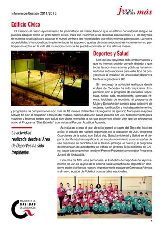 7
InformedeGestión 2011/2015
EdificioCívico
El traslado al nuevo ayuntamiento ha posibilitado al mismo tiempo que el edificio consistorial antiguo se
pudiera adaptar como un gran centro cívico. Para ello reunimos a las distintas asociaciones y a los mayores
de nuestra localidad para adaptar el nuevo centro a las necesidades que ellos mismos planteaban. La nueva
accesibilidad y funcionalidad implementadas ha supuesto que las distintas asociaciones incrementen su par-
ticipación activa en la vida del municipio como se ha podido constatar en los últimos meses.
DeportesySalud
Uno de los proyectos más emblemáticos y
que no hemos podido cumplir debido a que
todas las administraciones públicas han elimi-
nado las subvenciones para este tipo de pro-
yectos es la creación de una ciudad deportiva
frente a la gasolinera BP.
Sin embargo la actividad realizada desde
el Área de Deportes ha sido trepidante. Em-
pezando con el programa de escuelas depor-
tivas, fútbol sala, multideporte, gimnasia rít-
mica, bicicleta de montaña, al programa de
Mujer y Deporte con aerobic para colectivo de
mujeres, tonificación y multideporte femenino
y programas de competiciones con más de 10 torneos diferentes. El programa de ejercicio físico para mayores
Activos 65 con la relajación a través del masaje, buenos días con salud, paseos por Jun, Mantenimiento para
mayores y buenas tardes con salud son claros ejemplos a los que podemos añadir otro tipo de programas
como el Programa “Días Estrella” con visitas al Parque Acuático Aquaola.
Actividades como el plan de ocio juvenil a través del Deporte, Noches
al Sol, el estudio de hábitos deportivos de la población de Jun, programa
Guardianes de la salud con Salud vial, Salud ambiental y Salud en el de-
porte planificado han significado un amplio movimiento con campañas de
uso del casco en bicicleta, Usa el Casco, protege un huevo y el programa
de prevención de accidentes de tráfico en jóvenes Te lo decimos en Chi-
no: usa el casco que han tenido el Premio Progreso como mejor Programa
Juvenil de Andalucía.
Con más de 100 usos semanales, el Pabellón de Deportes del Ayunta-
miento de Jun es la joya de la corona para la práctica del deporte en don-
de ya están triunfando nuestro impresionante equipo de Gimnasia Rítmica
y el nuevo equipo de Voleibol con partidos nacionales.
Laactividad
realizadadesdeelÁrea
deDeporteshasido
trepidante.
 