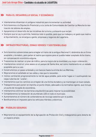 José Luis Arroyo Oliva -Candidato ala alcaldía de LAGARTERA
.. PARA EL DESARROLLO SOCIAL Y ECONÓMICO
• Intentaremos dinamizar el polígono industrial para incrementar su actividad.
• Solicitaremos a la Diputación Provincial y a la Junta de Comunidades de Castilla-La Mancha la rea-
lización de talleres de empleo.
• Apoyaremos el desarrollo de las iniciativas de turismo y artesanía que surjan.
• Siempre que la Ley lo permita. haremos todo lo posible, para que los trabajos y el gasto que realice
el Ayuntamiento, se encargue a gente, empresas y negocios de Lagartera.
.. INFRAESTRUCTURAS, ZONAS VERDES YSOSTENIBILIDAD
• Solicitaremos subvenciones para arreglar el tramo de la antigua Nacional V, dotándola de un firme
aceptable y duradero, para paliar el lastre que supone para el pueblo haber aceptado dicho tramo,
sin compensación económica alguna.
• Trataremos de realizar un plan de tráfico, para la mejora de la movilidad y su mejor ordenación.
• Intentaremos construir unos aseos en el parque de Santa Ana, así como mantenerlo en un estado
aceptable para su uso.
• Construiremos un paseo arbolado y con bancos hasta la ermita de Los Mártires.
• Mejoraremos el asfaltado en las calles y vías que lo necesiten.
• Iremos cambiando progresivamente la red de agua potable, para evitar fugas e ir sustituyendo las
viejas tuberías de ··uralita".
• Intentaremos que los caminos se arreglen de una forma duradera y se mantengan en buen estado.
• Trabajaremos para poner en marcha un punto limpio, adecuado a la normativa vigente. que incluya
un punto de recogida de escombros.
• Intentaremos eliminar las barreras arquitectónicas para mejorar la accesibilidad.
• Completaremos la instalación de alumbrado LEOen todo el municipio.
• Aumentaremos el número de contenedores de reciclaje selectivo por el pueblo.
• Bonificaremos el impuesto para los vehículos híbridos y eléctricos.
.. PUEBLOS SEGUROS
• Mejoraremos el equipamiento de la Agrupación de Protección Civil y trabajaremos para dotarle de
un espacio propio.
Programa electoral2019
 