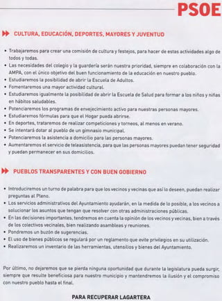 PSOE
.. CULTURA, EDUCACIÓN, DEPORTES, MAYORES YJUVENTUD
• Trabajaremos para crear una comisión de cultura y festejos, para hacer de estas actividades algo de
todos y todas.
• Las necesidades del colegio y la guardería serán nuestra prioridad, siempre en colaboración con la
AMPA, con el único objetivo del buen funcionamiento de la educación en nuestro pueblo.
• Estudiaremos la posibilidad de abrir la Escuela de Adultos.
• Fomentaremos una mayor actividad cultural.
• Estudiaremos igualmente la posibilidad de abrir la Escuela de Salud para formar a los niños y niñas
en hábitos saludables.
• Potenciaremos los programas de envejecimiento activo para nuestras personas mayores.
• Estudiaremos fórmulas para que el Hogar pueda abrirse.
• En deportes, trataremos de realizar competiciones y torneos, al menos en verano.
• Se intentará dotar al pueblo de un gimnasio municipal.
• Potenciaremos la asistencia a domicilio para las personas mayores.
• Aumentaremos el servicio de teleasistencia, para que las personas mayores puedan tener seguridad
y puedan permanecer en sus domicilios.
.. PUEBLOS TRANSPARENTES Y CON BUEN GOBIERNO
• Introduciremos un turno de palabra para que los vecinos yvecinas que así lo deseen, puedan realizar
preguntas al Pleno.
• Los servicios administrativos del Ayuntamiento ayudarán, en la medida de lo posible, a los vecinos a
solucionar los asuntos que tengan que resolver con otras administraciones públicas.
• En las decisiones importantes, tendremos en cuenta la opinión de los vecinos yvecinas, bien a través
de los colectivos vecinales, bien realizando asambleas y reuniones.
• Pondremos un buzón de sugerencias.
• El uso de bienes públicos se regulará por un reglamento que evite privilegios en su utilización.
• Realizaremos un inventario de las herramientas, utensilios ybienes del Ayuntamiento.
Por último, no dejaremos que se pierda ninguna oportunidad que durante la legislatura pueda surgir,
siempre que resulte beneficiosa para nuestro municipio y mantendremos la ilusión y el compromiso
con nuestro pueblo hasta el final.
PARA RECUPERAR LAGARTERA
 