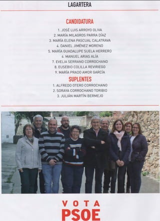 LAGARTERA
CANDIDATURA
1. JOSÉ LUISARROYO OLIVA
2. MARÍA MILAGROS PARRA DÍAZ
3. MARÍA ELENA PASCUAL CALATRAVA
4. DANIEL JIMÉNEZ MORENO
5. MARÍA GUADALUPE SUELA HERRERO
6. MANUEL ARIAS ALÍA
7. EVELIA SERRANO CORROCHANO
8. EUSEBIO COLILLA REVIRIEGO
9. MARÍA PRADO AMOR GARCÍA
SUPLENTES
1. ALFREDO OTERO CORROCHANO
2. SORAYA CORROCHANO TORIBIO
3. JULIÁN MARTÍN BERMEJO
VOTA
PSOE
 