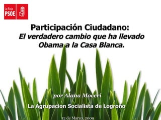Participación Ciudadano:  El verdadero cambio que ha llevado Obama a la Casa Blanca. por Alana Moceri La Agrupacion Socialista de Logroño  12 de Marzo, 2009 