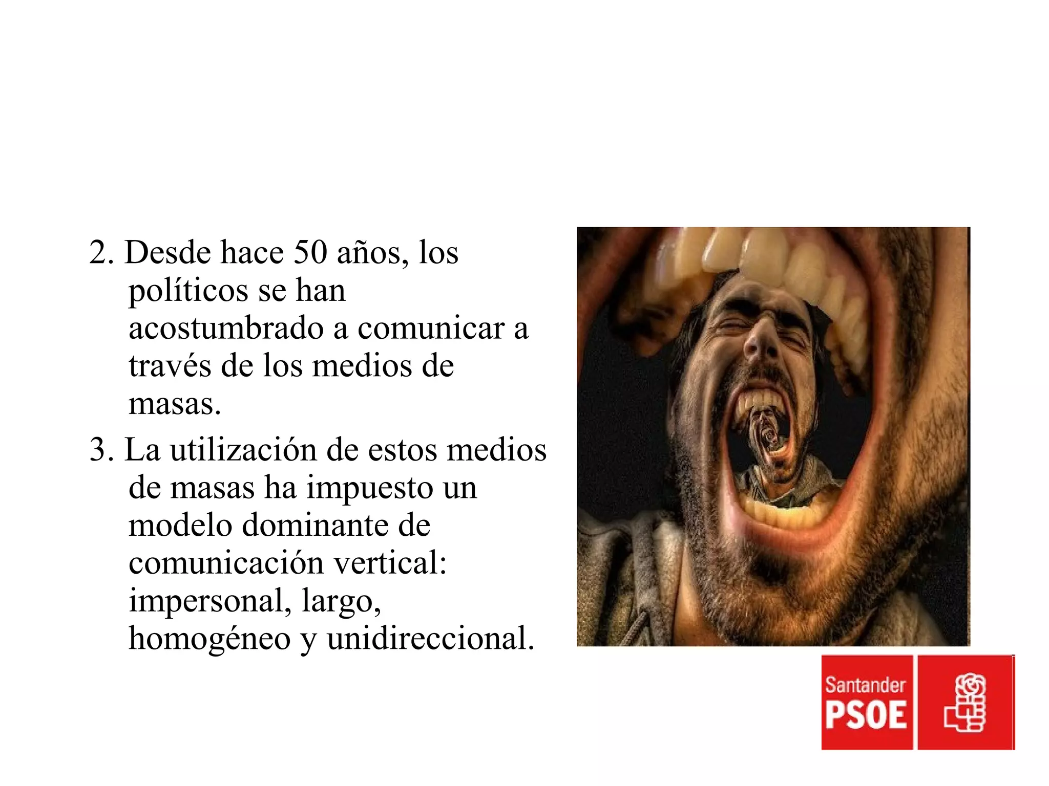 2. Desde hace 50 años, los
políticos se han
acostumbrado a comunicar a
través de los medios de
masas.
3. La utilización de estos medios
de masas ha impuesto un
modelo dominante de
comunicación vertical:
impersonal, largo,
homogéneo y unidireccional.
 