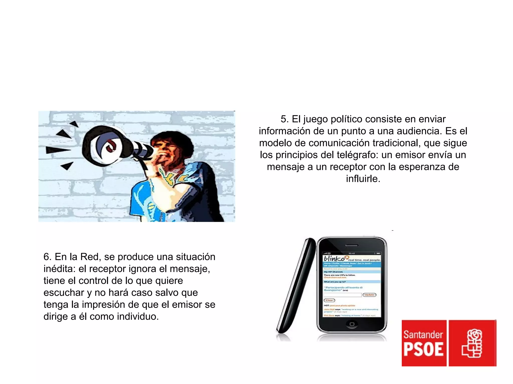 5. El juego político consiste en enviar
información de un punto a una audiencia. Es el
modelo de comunicación tradicional, que sigue
los principios del telégrafo: un emisor envía un
mensaje a un receptor con la esperanza de
influirle.
6. En la Red, se produce una situación
inédita: el receptor ignora el mensaje,
tiene el control de lo que quiere
escuchar y no hará caso salvo que
tenga la impresión de que el emisor se
dirige a él como individuo.
 