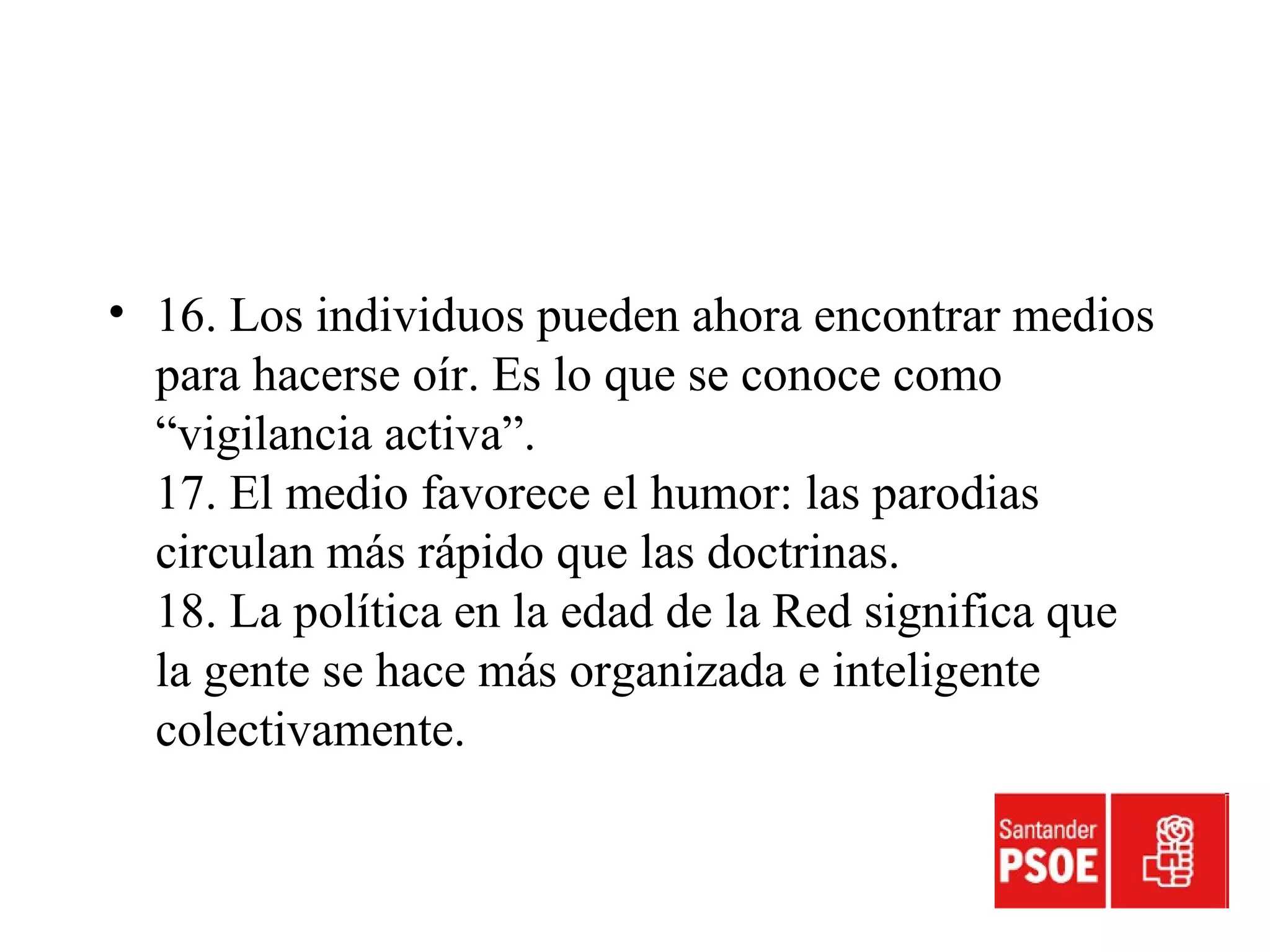 • 16. Los individuos pueden ahora encontrar medios
para hacerse oír. Es lo que se conoce como
“vigilancia activa”.
17. El medio favorece el humor: las parodias
circulan más rápido que las doctrinas.
18. La política en la edad de la Red significa que
la gente se hace más organizada e inteligente
colectivamente.
 