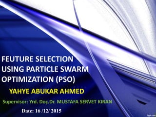 YAHYE ABUKAR AHMED
Supervisor: Yrd. Doç.Dr. MUSTAFA SERVET KIRAN
FEUTURE SELECTION
USING PARTICLE SWARM
OPTIMIZATION (PSO)
Date: 16 /12/ 2015
 
