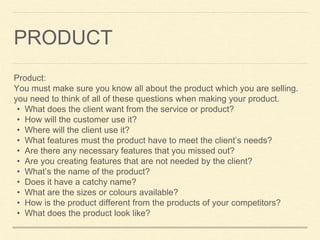 PRODUCT
Product:
You must make sure you know all about the product which you are selling.
you need to think of all of these questions when making your product.
• What does the client want from the service or product?
• How will the customer use it?
• Where will the client use it?
• What features must the product have to meet the client’s needs?
• Are there any necessary features that you missed out?
• Are you creating features that are not needed by the client?
• What’s the name of the product?
• Does it have a catchy name?
• What are the sizes or colours available?
• How is the product different from the products of your competitors?
• What does the product look like?
 